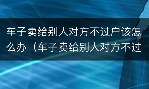 车子卖给别人对方不过户该怎么办（车子卖给别人对方不过户该怎么办手续）