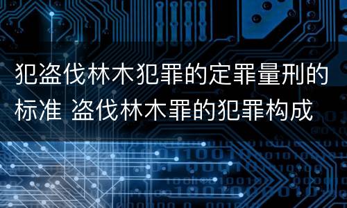 犯盗伐林木犯罪的定罪量刑的标准 盗伐林木罪的犯罪构成