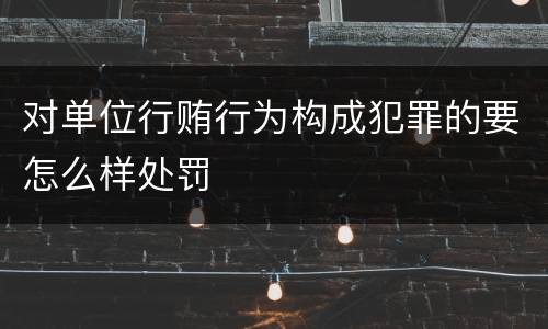 对单位行贿行为构成犯罪的要怎么样处罚