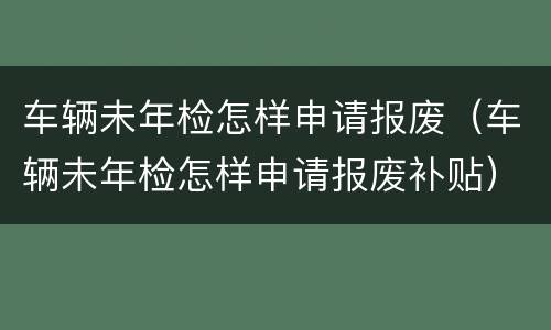 车辆未年检怎样申请报废（车辆未年检怎样申请报废补贴）