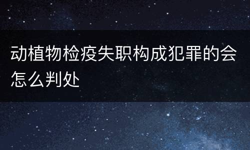 动植物检疫失职构成犯罪的会怎么判处