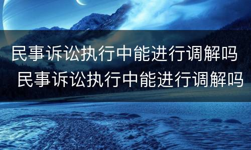 民事诉讼执行中能进行调解吗 民事诉讼执行中能进行调解吗