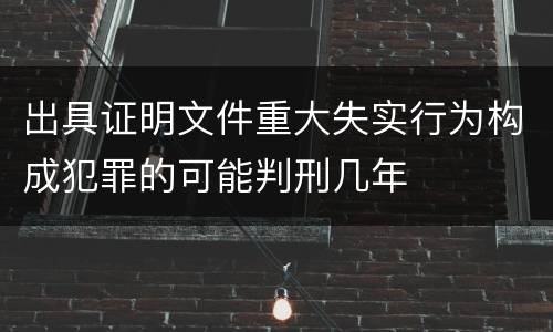出具证明文件重大失实行为构成犯罪的可能判刑几年