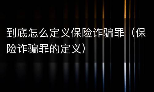 到底怎么定义保险诈骗罪（保险诈骗罪的定义）