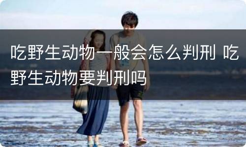 吃野生动物一般会怎么判刑 吃野生动物要判刑吗