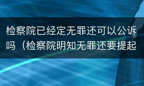 检察院已经定无罪还可以公诉吗（检察院明知无罪还要提起公诉）