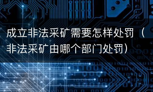 成立非法采矿需要怎样处罚（非法采矿由哪个部门处罚）