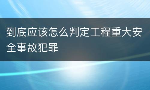 到底应该怎么判定工程重大安全事故犯罪