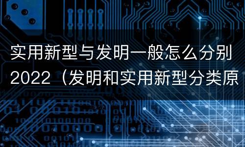 实用新型与发明一般怎么分别2022（发明和实用新型分类原则）