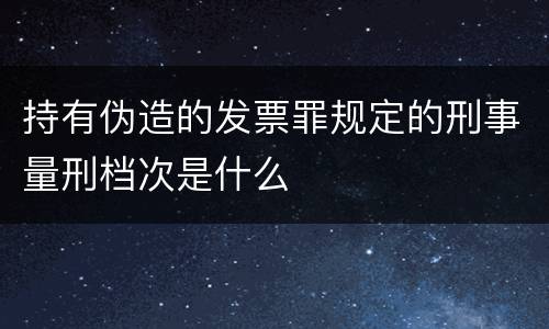 持有伪造的发票罪规定的刑事量刑档次是什么