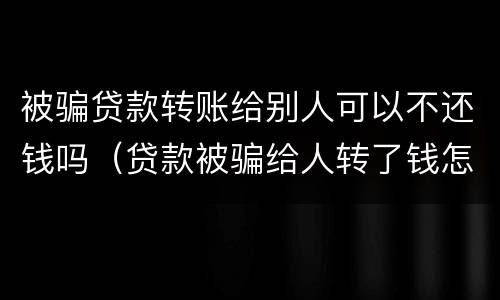 被骗贷款转账给别人可以不还钱吗（贷款被骗给人转了钱怎么办）
