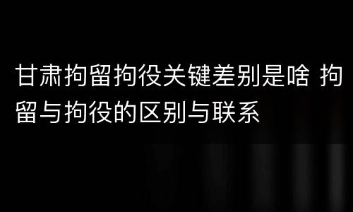 甘肃拘留拘役关键差别是啥 拘留与拘役的区别与联系