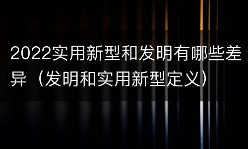 2022实用新型和发明有哪些差异（发明和实用新型定义）