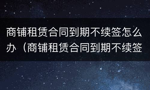 商铺租赁合同到期不续签怎么办（商铺租赁合同到期不续签需要提前通知吗）