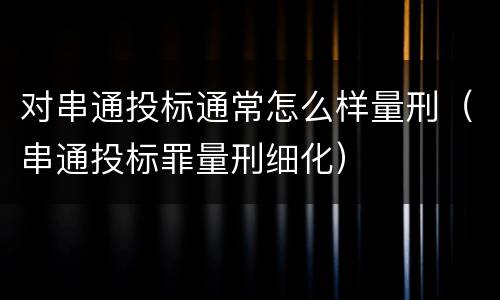 对串通投标通常怎么样量刑（串通投标罪量刑细化）
