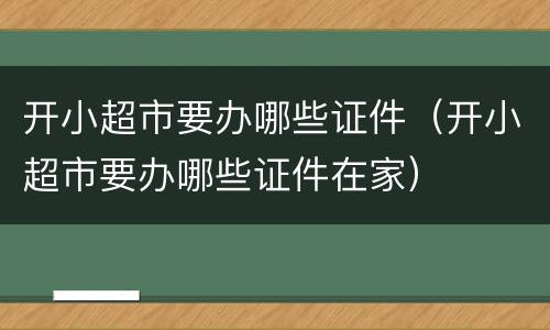 开小超市要办哪些证件（开小超市要办哪些证件在家）