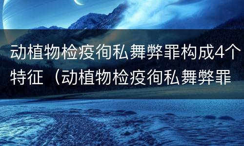 动植物检疫徇私舞弊罪构成4个特征（动植物检疫徇私舞弊罪量刑）