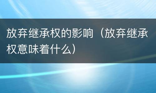 放弃继承权的影响（放弃继承权意味着什么）