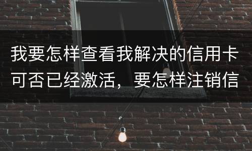 我要怎样查看我解决的信用卡可否已经激活，要怎样注销信用卡。现在卡片找不到了