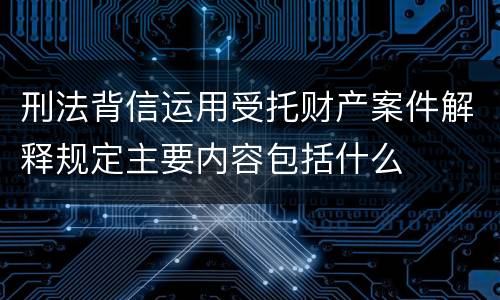 刑法背信运用受托财产案件解释规定主要内容包括什么