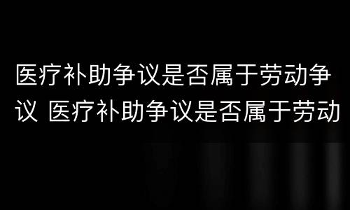 医疗补助争议是否属于劳动争议 医疗补助争议是否属于劳动争议案例