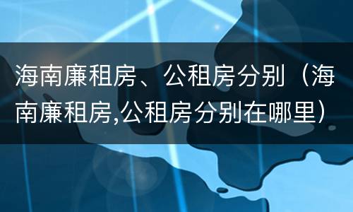 海南廉租房、公租房分别（海南廉租房,公租房分别在哪里）