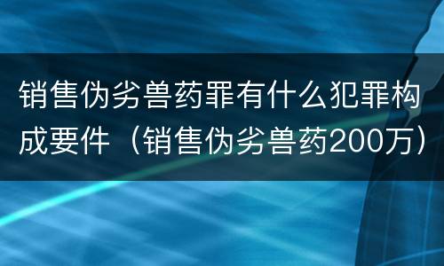 销售伪劣兽药罪有什么犯罪构成要件（销售伪劣兽药200万）