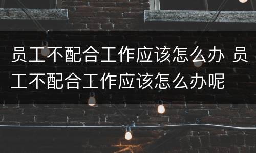员工不配合工作应该怎么办 员工不配合工作应该怎么办呢