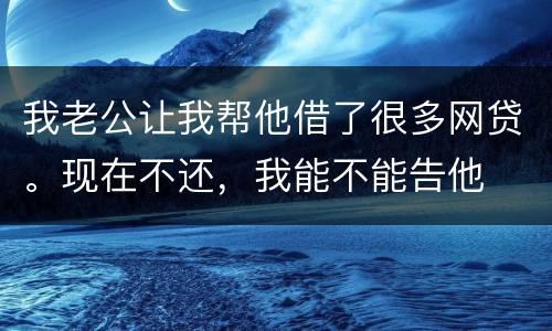 我老公让我帮他借了很多网贷。现在不还，我能不能告他