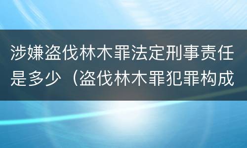 涉嫌盗伐林木罪法定刑事责任是多少（盗伐林木罪犯罪构成）
