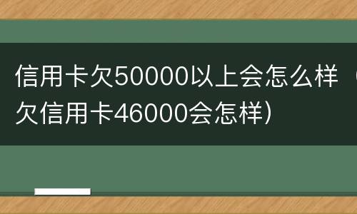 信用卡欠50000以上会怎么样（欠信用卡46000会怎样）