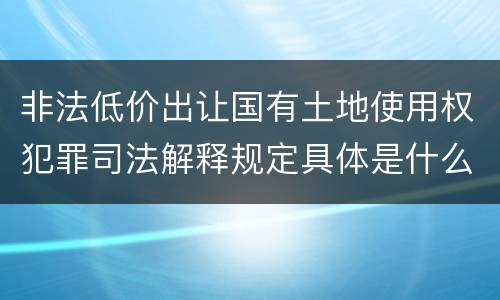 非法低价出让国有土地使用权犯罪司法解释规定具体是什么