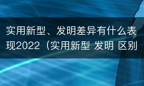 实用新型、发明差异有什么表现2022（实用新型 发明 区别）