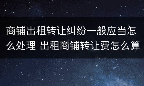 商铺出租转让纠纷一般应当怎么处理 出租商铺转让费怎么算