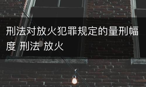 刑法对放火犯罪规定的量刑幅度 刑法 放火