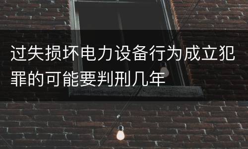 过失损坏电力设备行为成立犯罪的可能要判刑几年