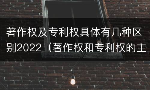 著作权及专利权具体有几种区别2022（著作权和专利权的主要区别）