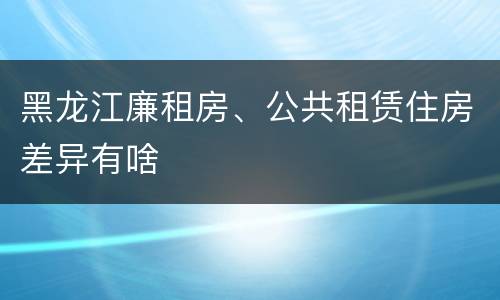 黑龙江廉租房、公共租赁住房差异有啥