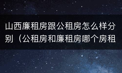 山西廉租房跟公租房怎么样分别（公租房和廉租房哪个房租更低）