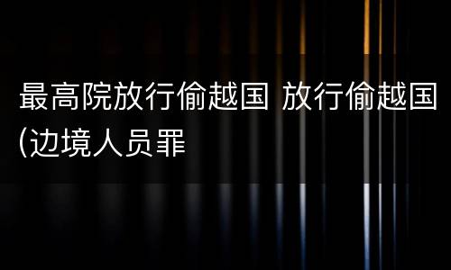 最高院放行偷越国 放行偷越国(边境人员罪