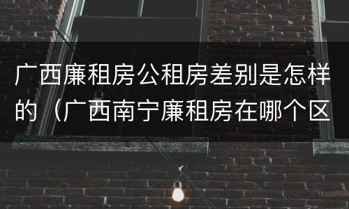 广西廉租房公租房差别是怎样的（广西南宁廉租房在哪个区域）