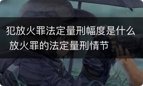 犯放火罪法定量刑幅度是什么 放火罪的法定量刑情节