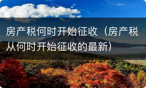房产税何时开始征收（房产税从何时开始征收的最新）