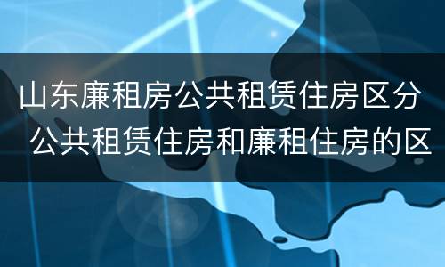 山东廉租房公共租赁住房区分 公共租赁住房和廉租住房的区别