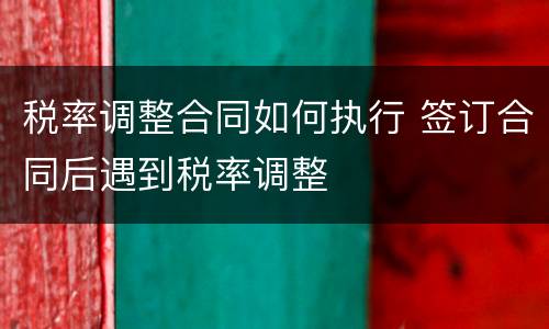 税率调整合同如何执行 签订合同后遇到税率调整
