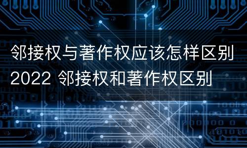邻接权与著作权应该怎样区别2022 邻接权和著作权区别