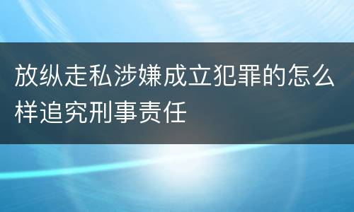 放纵走私涉嫌成立犯罪的怎么样追究刑事责任