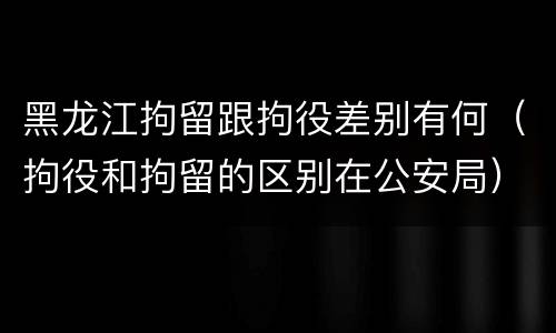 黑龙江拘留跟拘役差别有何（拘役和拘留的区别在公安局）