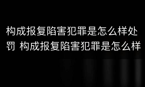 构成报复陷害犯罪是怎么样处罚 构成报复陷害犯罪是怎么样处罚的