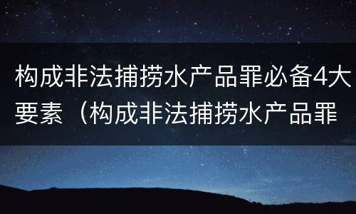 构成非法捕捞水产品罪必备4大要素（构成非法捕捞水产品罪必备4大要素是）